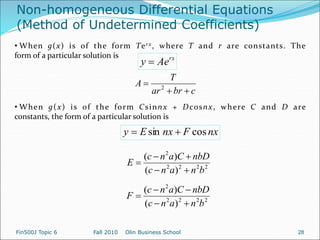 Non-homogeneous Differential Equations
(Method of Undetermined Coefficients)
rx
Ae
y 
• When g(x) is of the form Terx, where T and r are constants. The
form of a particular solution is
c
br
ar
T
A


 2
• When g(x) is of the form Csinnx + Dcosnx, where C and D are
constants, the form of a particular solution is
nx
F
nx
E
y cos
sin 

2
2
2
2
2
)
(
)
(
b
n
a
n
c
nbD
C
a
n
c
E





2
2
2
2
2
)
(
)
(
b
n
a
n
c
nbD
C
a
n
c
F





Fin500J Topic 6 Fall 2010 Olin Business School 28
 