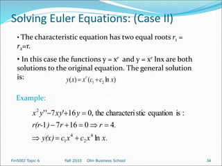 Solving Euler Equations: (Case II)
Fin500J Topic 6 Fall 2010 Olin Business School 34
• The characteristic equation has two equal roots r1 =
r2=r.
• In this case the functions y = xr and y = xr lnx are both
solutions to the original equation. The general solution
is: )
ln
(
)
( 2
1 x
c
c
x
x
y r


x.
x
c
x
c
y(x)
.
r
r
)
r(r-
y
xy
y
x
ln
4
0
16
7
1
:
is
equation
stic
characteri
the
,
0
16
'
7
'
'
4
2
4
1
2











Example:
 