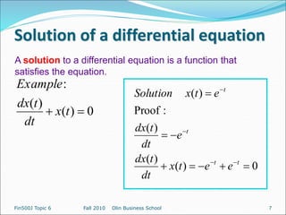 Solution of a differential equation
0
)
(
)
(
)
(
:
Proof
)
(












t
t
t
t
e
e
t
x
dt
t
dx
e
dt
t
dx
e
t
x
Solution
Fin500J Topic 6 Fall 2010 Olin Business School
A solution to a differential equation is a function that
satisfies the equation.
0
)
(
)
(
:

 t
x
dt
t
dx
Example
7
 