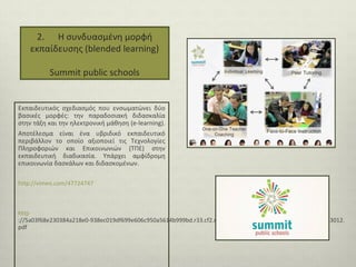 2. Η συνδυασμένη μορφή
εκπαίδευσης (blended learning)
Summit public schools

Εκπαιδευτικός σχεδιασμός που ενσωματώνει δύο
βασικές μορφές: την παραδοσιακή διδασκαλία
στην τάξη και την ηλεκτρονική μάθηση (e-learning).
Αποτέλεσμα είναι ένα υβριδικό εκπαιδευτικό
περιβάλλον το οποίο αξιοποιεί τις Τεχνολογίες
Πληροφοριών και Επικοινωνιών (ΤΠΕ) στην
εκπαιδευτική διαδικασία. Υπάρχει αμφίδρομη
επικοινωνία δασκάλων και διδασκομένων.
http://vimeo.com/47724747

http
://5a03f68e230384a218e0-938ec019df699e606c950a5614b999bd.r33.cf2.rackcdn.com/Blended_Learning_Summit_083012.
pdf

 