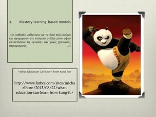 3.

Mastery-learning based models

«οι μαθητές μαθαίνουν με το δικό τους ρυθμό
και προχωρούν στο επόμενο στάδιο μόνο αφού
κατακτήσουν τη «γνώση» και χωρίς χρονικούς
περιορισμούς
...»

«What Education Can Learn From Kung Fu»

http://www.forbes.com/sites/micha
elhorn/2013/08/22/whateducation-can-learn-from-kung-fu/

 