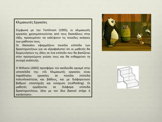 Κλιμακωτές Εργασίες
Σύμφωνα με την Tomlinson (1995), οι κλιμακωτές
εργασίες χρησιμοποιούνται από τους δασκάλους στην
τάξη, προκειμένου να καλύψουν τις ποικίλες ανάγκες
των μαθητών τους.
Οι δάσκαλοι εφαρμόζουν ποικίλα επίπεδα των
δραστηριοτήτων για να εξασφαλιστεί ότι οι μαθητές θα
διερευνήσουν τις ιδέες σε ένα επίπεδο που θα βασίζεται
στην προηγούμενη γνώση τους και θα ενθαρρύνει τη
συνεχή ανάπτυξη.
Η Williams (2002) προσφέρει τον ακόλουθο ορισμό στην
ιστοσελίδα της: «Οι Κλιμακωτές εργασίες είναι
παράλληλες
εργασίες
σε
ποικίλα
επίπεδα
πολυπλοκότητας και βάθους, και με διάφορετικού
βαθμού υποστήριξη και ενίσχυση (scaffolding). Οι
μαθητές
εργάζονται
σε
διάφορα
επίπεδα
δραστηριοτήτων, όλoι με τον ίδιο βασικό στόχο ή
κατάκτηση».

 