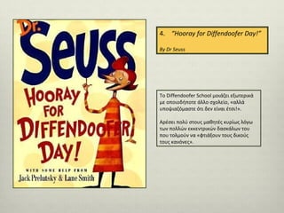 4. “Hooray for Diffendoofer Day!”
By Dr Seuss

To Diffendoofer School μοιάζει εξωτερικά
με οποιοδήποτε άλλο σχολείο, «αλλά
υποψιαζόμαστε ότι δεν είναι έτσι!».
Αρέσει πολύ στους μαθητές κυρίως λόγω
των πολλών εκκεντρικών δασκάλων του
που τολμούν να «φτιάξουν τους δικούς
τους κανόνες».

 