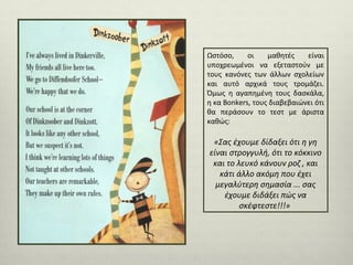 Ωστόσο,
οι
μαθητές
είναι
υποχρεωμένοι να εξεταστούν με
τους κανόνες των άλλων σχολείων
και αυτό αρχικά τους τρομάζει.
Όμως η αγαπημένη τους δασκάλα,
η κα Bonkers, τους διαβεβαιώνει ότι
θα περάσουν το τεστ με άριστα
καθώς:

«Σας έχουμε δίδαξει ότι η γη
είναι στρογγυλή, ότι το κόκκινο
και το λευκό κάνουν ροζ , και
κάτι άλλο ακόμη που έχει
μεγαλύτερη σημασία ... σας
έχουμε διδάξει πώς να
σκέφτεστε!!!»

 