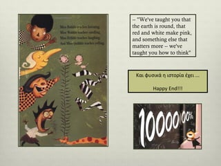 -- "We've taught you that
the earth is round, that
red and white make pink,
and something else that
matters more -- we've
taught you how to think"

Και φυσικά η ιστορία έχει ...
Happy End!!!

 