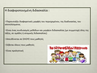 Η διαφοροποιημένη διδασκαλία :
oΠαρουσιάζει διαφορετικές μορφές του περιεχομένου, της διαδικασίας, του
αποτελέσματος
oΕίναι ένας συνδυασμός μεθόδων και μορφών διδασκαλίας (με συμμετοχή όλης της
τάξης, σε ομάδες ή ατομικής διδασκαλίας)
oΑπευθύνεται σε ΟΛΟΥΣ τους μαθητές
oΣέβεται όλους τους μαθητές
oΕίναι προληπτική

 