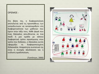 ΟΡΙΣΜΟΣ :
Στη βάση της, η διαφοροποίηση
αποτελείται από τις προσπάθειες των
εκπαιδευτικών να ανταποκριθούν στη
διαφορετικότητα των μαθητών που
έχουν στην τάξη τους. Κάθε φορά που
ένας δάσκαλος απευθύνεται σε ένα
παιδί ή μια ομάδα με κάποιο
διαφορετικό τρόπο προσέγγισης στον
τρόπο που διδάσκει, ο δάσκαλος αυτός
εφαρμόζει
τη
διαφοροποιημένη
διδασκαλία. Απαραίτητα συστατικά της
είναι η συνεχής αξιολόγηση και η
ευέλικτη oμαδοποίηση.
(Tomlinson, 2000)

 