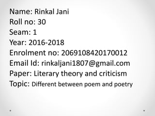 Name: Rinkal Jani
Roll no: 30
Seam: 1
Year: 2016-2018
Enrolment no: 2069108420170012
Email Id: rinkaljani1807@gmail.com
Paper: Literary theory and criticism
Topic: Different between poem and poetry
 
