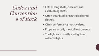 Codes and
Convention
s of Rock
• Lots of long shots, close ups and
establishing shots.
• Often wear black or neutral coloured
clothes.
• Often performance music videos.
• Props are usually musical instruments.
• The lights are usually spotlights or
coloured lights.