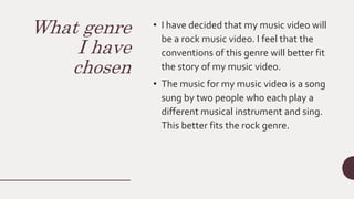 What genre
I have
chosen
• I have decided that my music video will
be a rock music video. I feel that the
conventions of this genre will better fit
the story of my music video.
• The music for my music video is a song
sung by two people who each play a
different musical instrument and sing.
This better fits the rock genre.