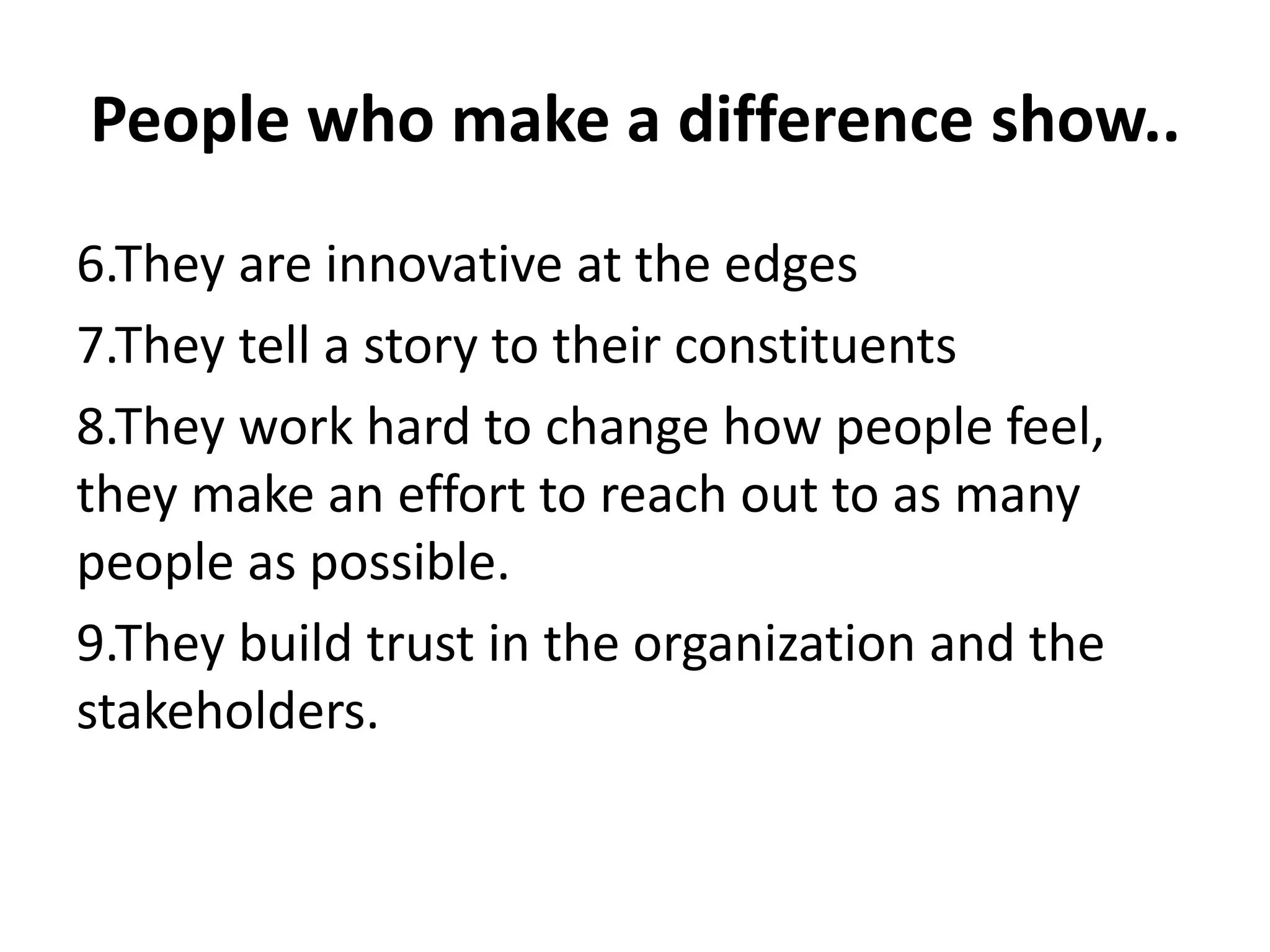 People who make a difference show..
6.They are innovative at the edges
7.They tell a story to their constituents
8.They work hard to change how people feel,
they make an effort to reach out to as many
people as possible.
9.They build trust in the organization and the
stakeholders.
 