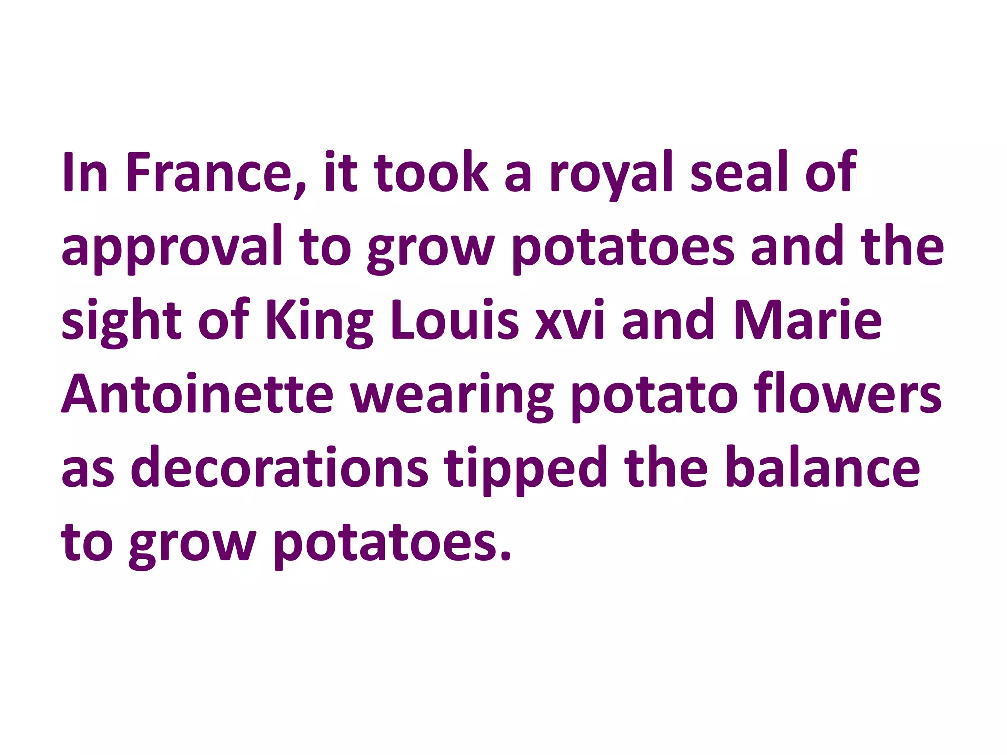 In France, it took a royal seal of
approval to grow potatoes and the
sight of King Louis xvi and Marie
Antoinette wearing potato flowers
as decorations tipped the balance
to grow potatoes.
 