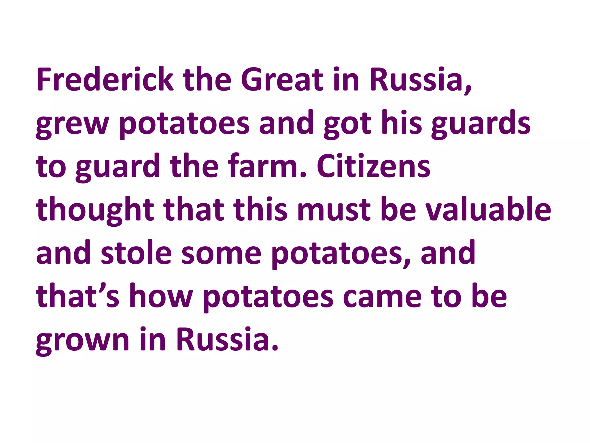 Frederick the Great in Russia,
grew potatoes and got his guards
to guard the farm. Citizens
thought that this must be valuable
and stole some potatoes, and
that’s how potatoes came to be
grown in Russia.
 