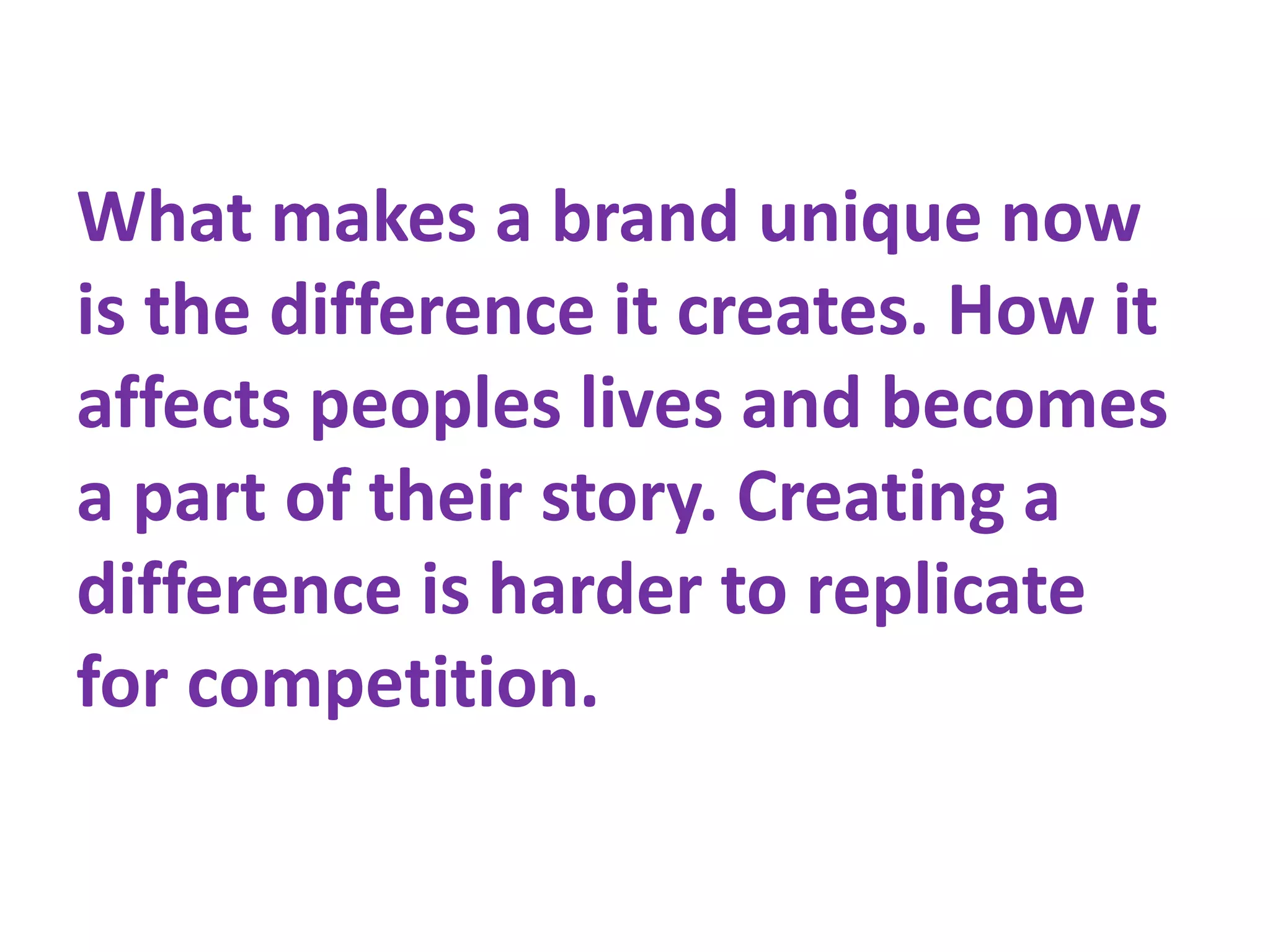 What makes a brand unique now
is the difference it creates. How it
affects peoples lives and becomes
a part of their story. Creating a
difference is harder to replicate
for competition.
 