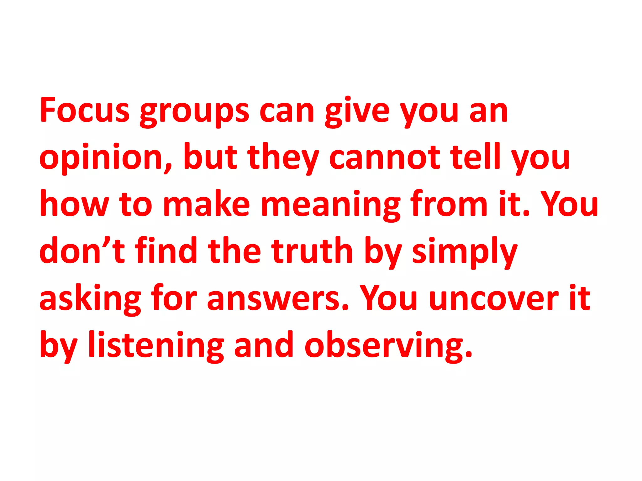Focus groups can give you an
opinion, but they cannot tell you
how to make meaning from it. You
don’t find the truth by simply
asking for answers. You uncover it
by listening and observing.
 