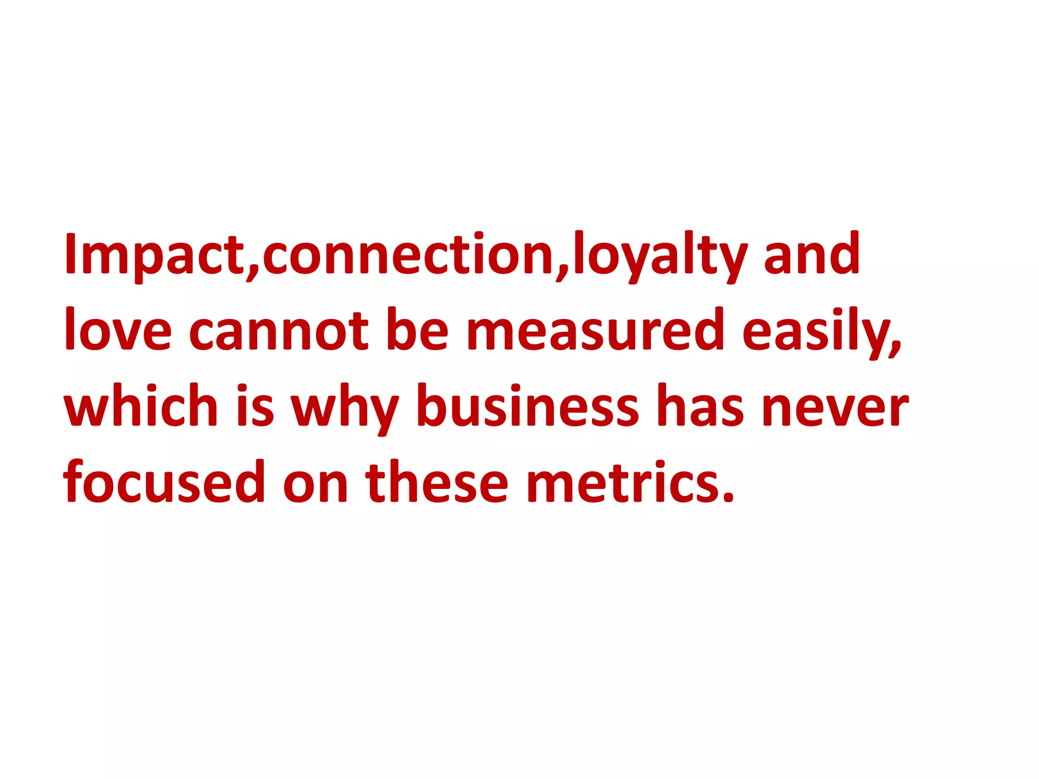 Impact,connection,loyalty and
love cannot be measured easily,
which is why business has never
focused on these metrics.
 