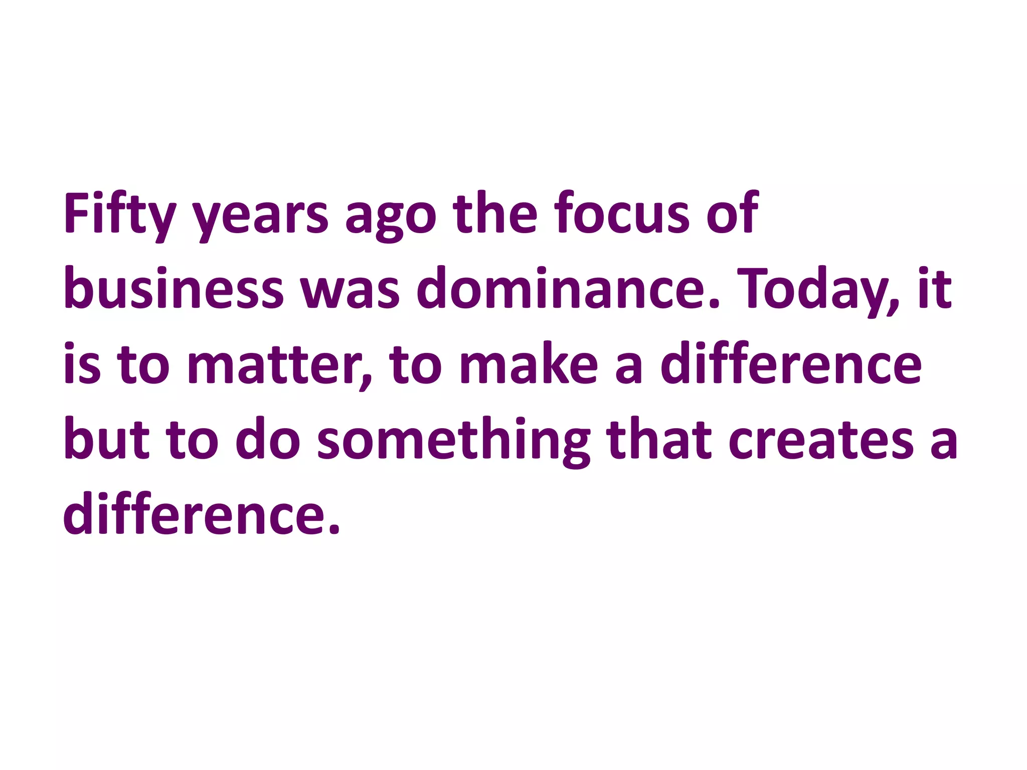 Fifty years ago the focus of
business was dominance. Today, it
is to matter, to make a difference
but to do something that creates a
difference.
 