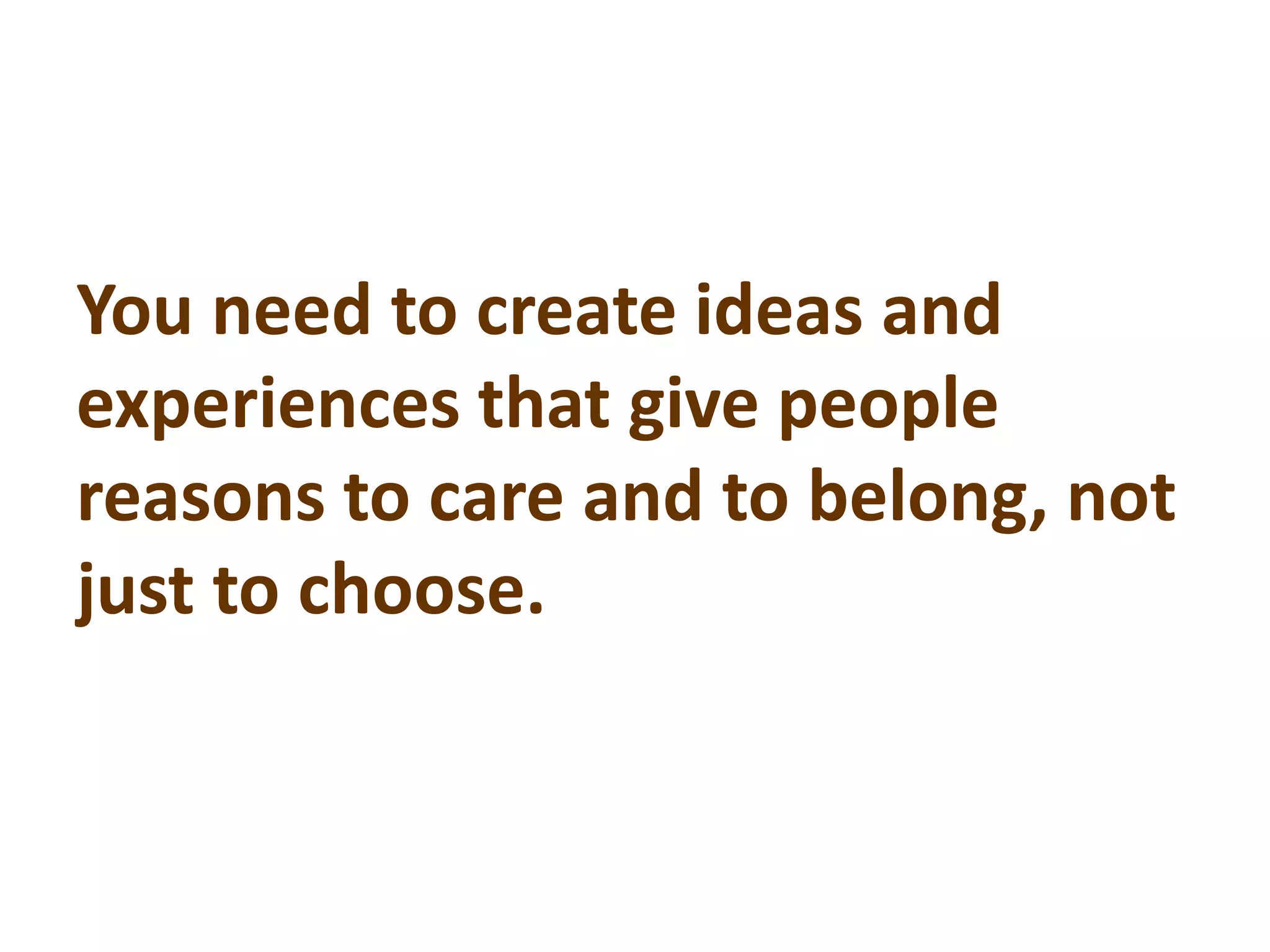 You need to create ideas and
experiences that give people
reasons to care and to belong, not
just to choose.
 