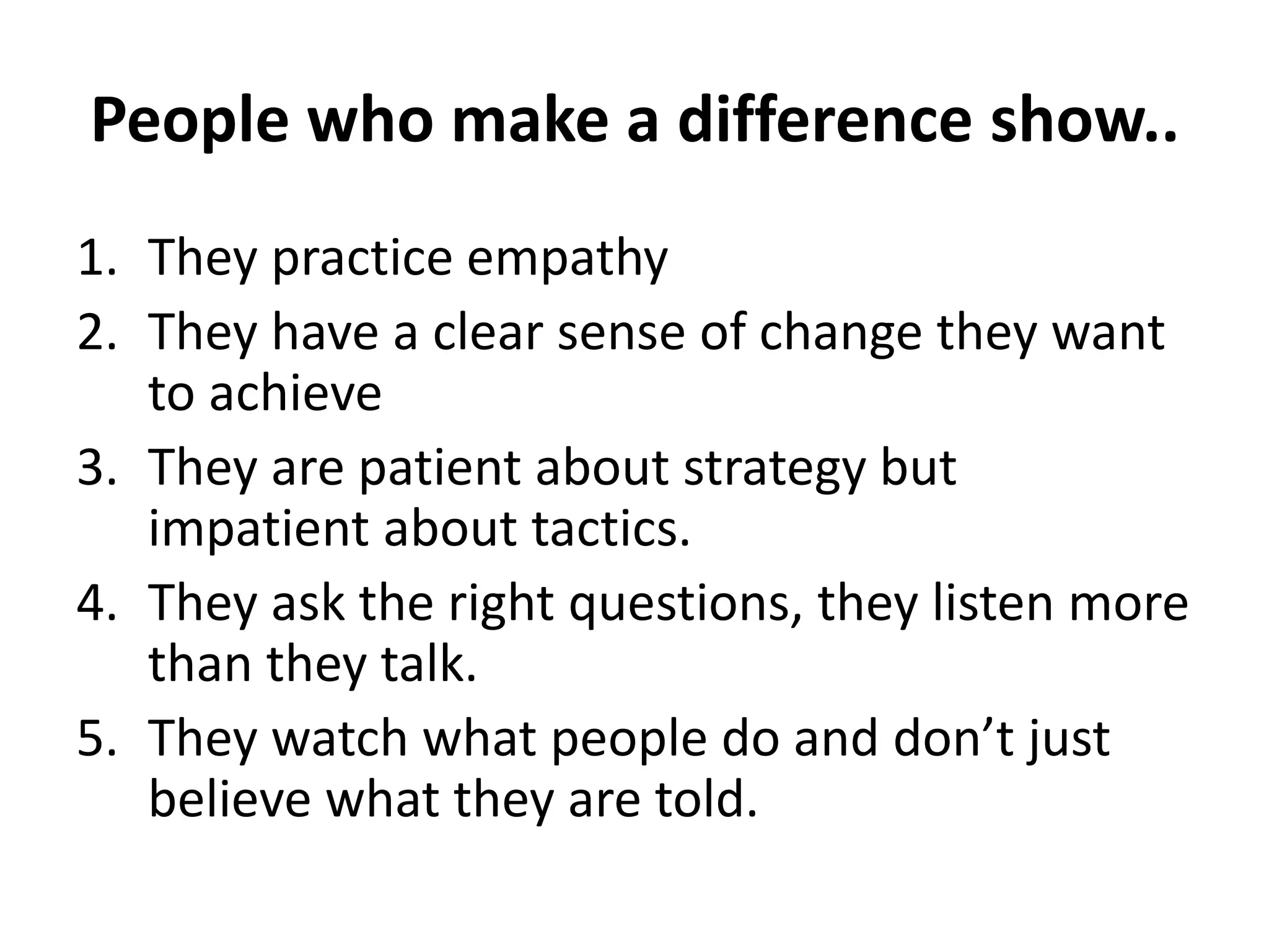 People who make a difference show..
1. They practice empathy
2. They have a clear sense of change they want
to achieve
3. They are patient about strategy but
impatient about tactics.
4. They ask the right questions, they listen more
than they talk.
5. They watch what people do and don’t just
believe what they are told.
 
