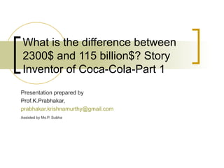 What is the difference between 2300$ and 115 billion$? Story Inventor of Coca-Cola-Part 1 Presentation prepared by Prof.K.Prabhakar, [email_address] Assisted by Ms.P. Subha   