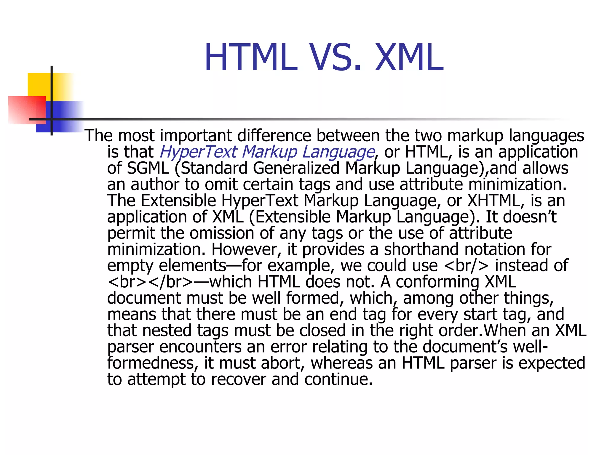 HTML VS. XML The most important difference between the two markup languages is that  HyperText Markup Language , or HTML, is an application of SGML (Standard Generalized Markup Language),and allows an author to omit certain tags and use attribute minimization. The Extensible HyperText Markup Language, or XHTML, is an application of XML (Extensible Markup Language). It doesn’t permit the omission of any tags or the use of attribute minimization. However, it provides a shorthand notation for empty elements—for example, we could use <br/> instead of <br></br>—which HTML does not. A conforming XML document must be well formed, which, among other things, means that there must be an end tag for every start tag, and that nested tags must be closed in the right order.When an XML parser encounters an error relating to the document’s well-formedness, it must abort, whereas an HTML parser is expected to attempt to recover and continue.   