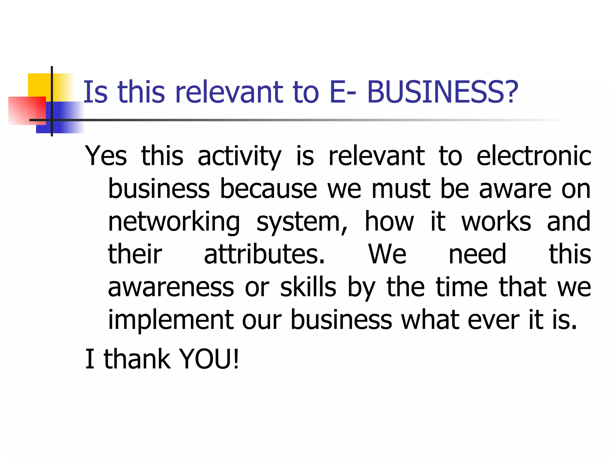 Is this relevant to E- BUSINESS? Yes this activity is relevant to electronic business because we must be aware on networking system, how it works and their attributes. We need this awareness or skills by the time that we implement our business what ever it is. I thank YOU! 