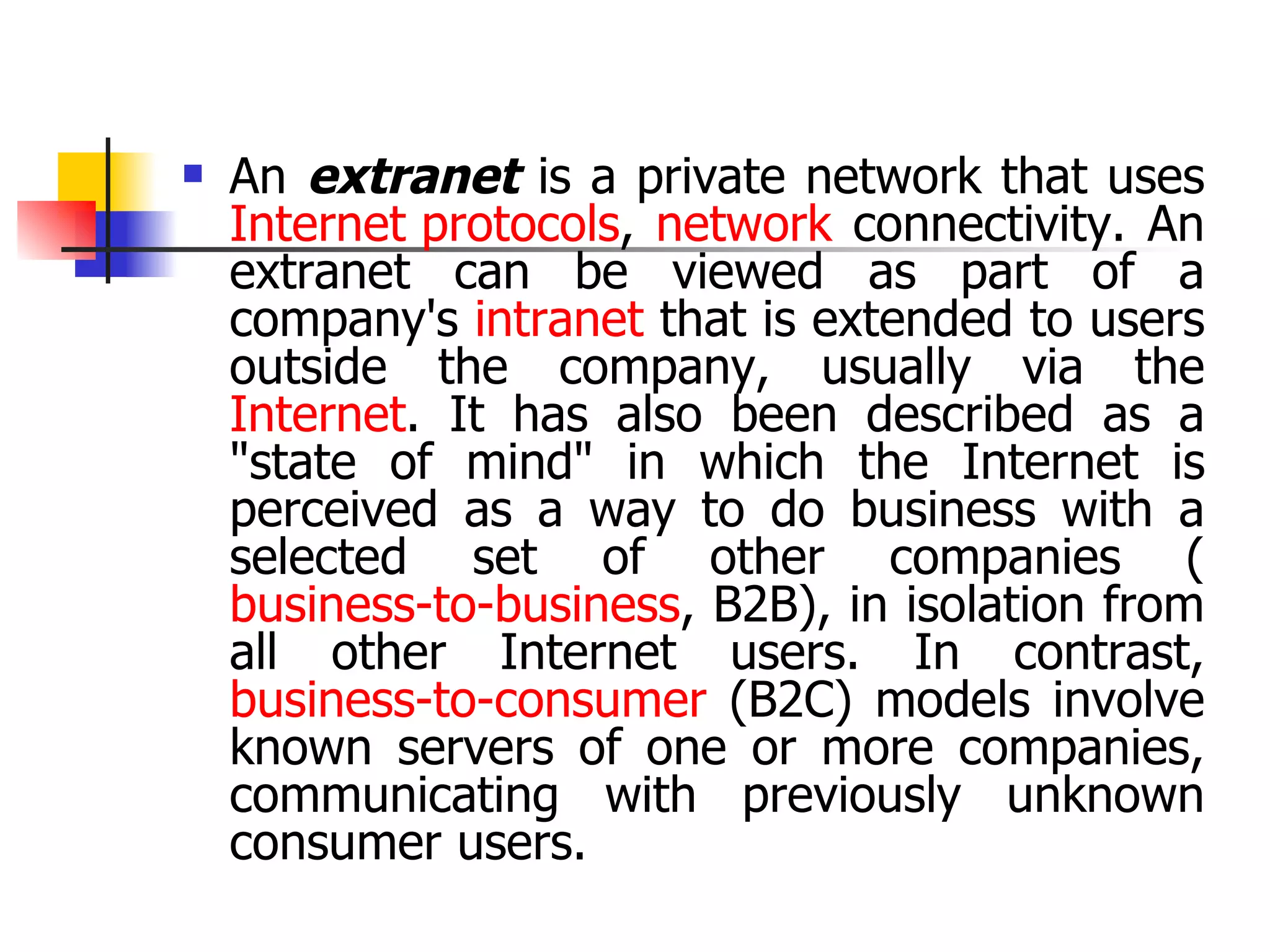 An  extranet  is a private network that uses  Internet protocols ,  network  connectivity. An extranet can be viewed as part of a company's  intranet  that is extended to users outside the company, usually via the  Internet . It has also been described as a &quot;state of mind&quot; in which the Internet is perceived as a way to do business with a selected set of other companies ( business-to-business , B2B), in isolation from all other Internet users. In contrast,  business-to-consumer  (B2C) models involve known servers of one or more companies, communicating with previously unknown consumer users.   