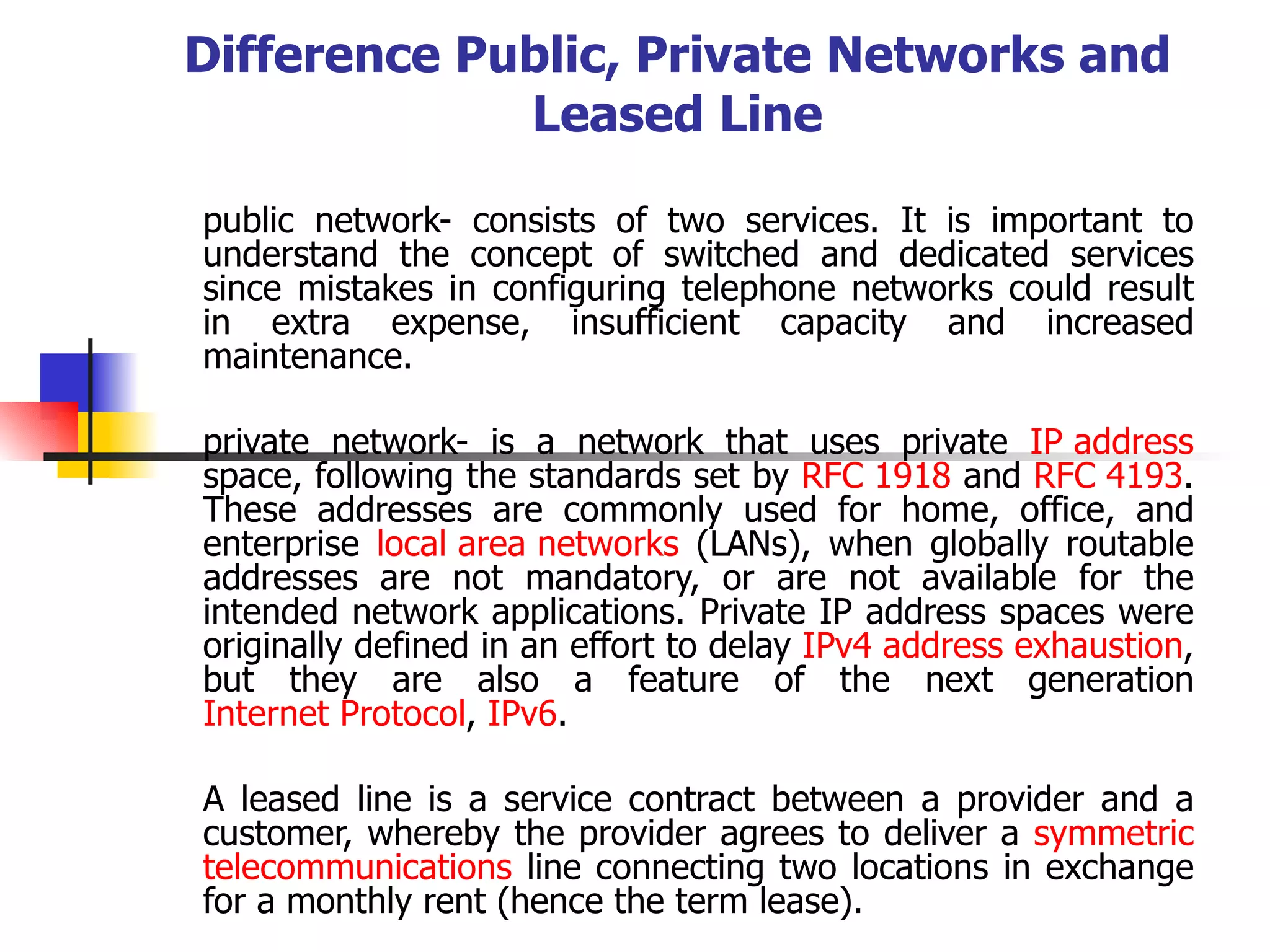 Difference Public, Private Networks and Leased Line public network- consists of two services. It is important to understand the concept of switched and dedicated services since mistakes in configuring telephone networks could result in extra expense, insufficient capacity and increased maintenance.     private network- is a network that uses private  IP address  space, following the standards set by  RFC 1918  and  RFC 4193 . These addresses are commonly used for home, office, and enterprise  local area networks  (LANs), when globally routable addresses are not mandatory, or are not available for the intended network applications. Private IP address spaces were originally defined in an effort to delay  IPv4 address exhaustion , but they are also a feature of the next generation  Internet Protocol ,  IPv6 .  A leased line is a service contract between a provider and a customer, whereby the provider agrees to deliver a  symmetric   telecommunications  line connecting two locations in exchange for a monthly rent (hence the term lease). 
