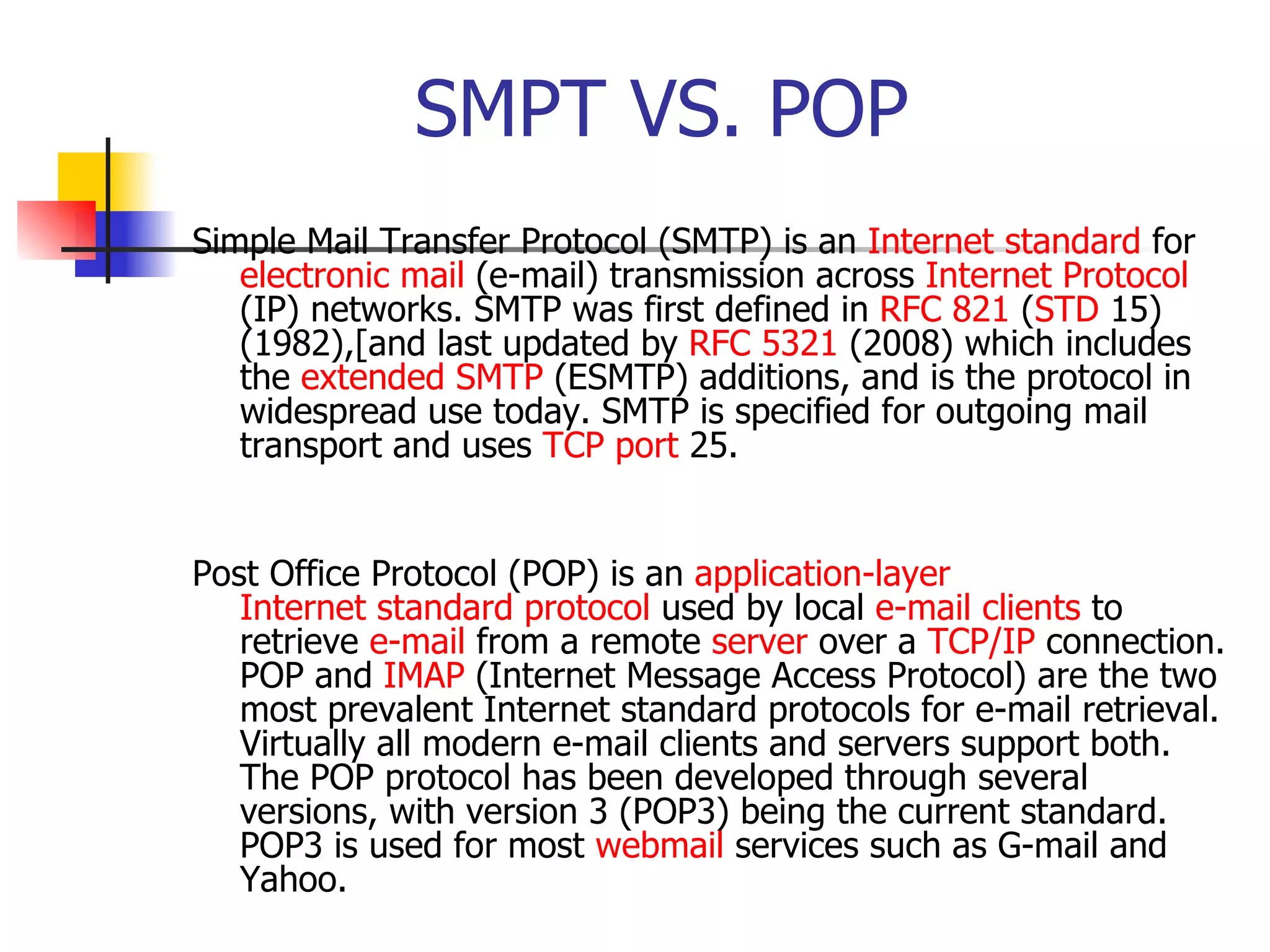 SMPT VS. POP Simple Mail Transfer Protocol (SMTP) is an  Internet standard  for  electronic mail  (e-mail) transmission across  Internet Protocol  (IP) networks. SMTP was first defined in  RFC 821  ( STD  15) (1982),[and last updated by  RFC 5321  (2008) which includes the  extended SMTP  (ESMTP) additions, and is the protocol in widespread use today. SMTP is specified for outgoing mail transport and uses  TCP   port  25.  Post Office Protocol (POP) is an  application-layer   Internet standard   protocol  used by local  e-mail clients  to retrieve  e-mail  from a remote  server  over a  TCP/IP  connection. POP and  IMAP  (Internet Message Access Protocol) are the two most prevalent Internet standard protocols for e-mail retrieval. Virtually all modern e-mail clients and servers support both. The POP protocol has been developed through several versions, with version 3 (POP3) being the current standard. POP3 is used for most  webmail  services such as G-mail and Yahoo.  