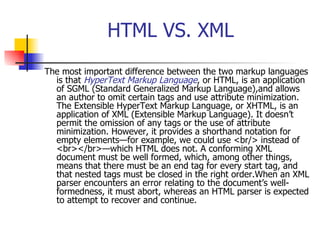 HTML VS. XML The most important difference between the two markup languages is that  HyperText Markup Language , or HTML, is an application of SGML (Standard Generalized Markup Language),and allows an author to omit certain tags and use attribute minimization. The Extensible HyperText Markup Language, or XHTML, is an application of XML (Extensible Markup Language). It doesn’t permit the omission of any tags or the use of attribute minimization. However, it provides a shorthand notation for empty elements—for example, we could use <br/> instead of <br></br>—which HTML does not. A conforming XML document must be well formed, which, among other things, means that there must be an end tag for every start tag, and that nested tags must be closed in the right order.When an XML parser encounters an error relating to the document’s well-formedness, it must abort, whereas an HTML parser is expected to attempt to recover and continue.   