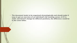 • The document tends to be organised chronologically and should make it
easy to get an overview of an individual’s full working career. A CV is
static and doesn’t change for different positions, the difference would be
in the cover letter.
 