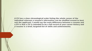 A CV has a clear chronological order listing the whole career of the
individual whereas a resume’s information can be shuffled around to best
suit the applicant. I would say the main difference between a resume and
a CV is that a CV is intended to be a full record of your career history and
a resume is a brief, targeted list of skills and achievements.
 