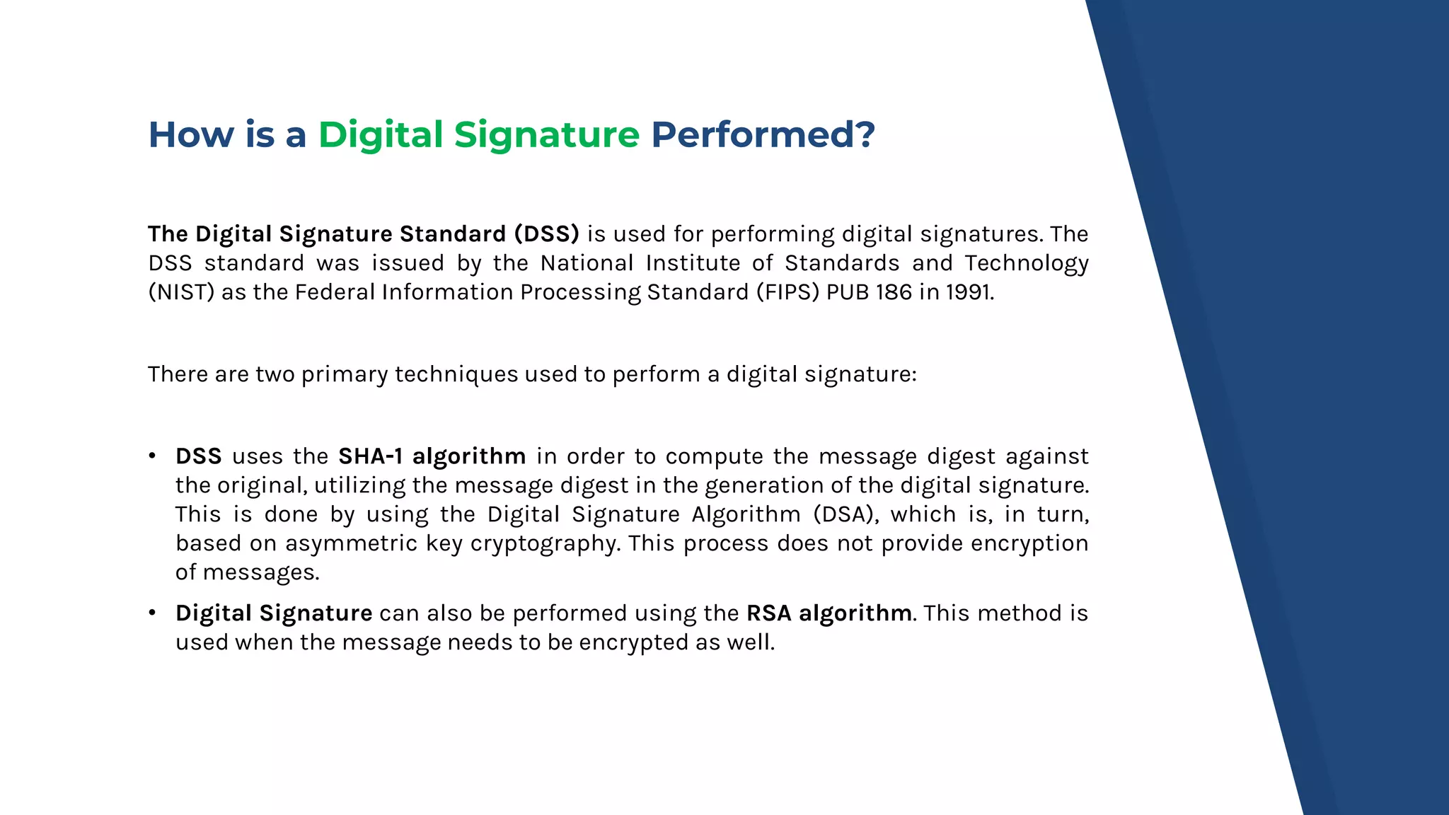 How is a Digital Signature Performed?
The Digital Signature Standard (DSS) is used for performing digital signatures. The
DSS standard was issued by the National Institute of Standards and Technology
(NIST) as the Federal Information Processing Standard (FIPS) PUB 186 in 1991.
There are two primary techniques used to perform a digital signature:
• DSS uses the SHA-1 algorithm in order to compute the message digest against
the original, utilizing the message digest in the generation of the digital signature.
This is done by using the Digital Signature Algorithm (DSA), which is, in turn,
based on asymmetric key cryptography. This process does not provide encryption
of messages.
• Digital Signature can also be performed using the RSA algorithm. This method is
used when the message needs to be encrypted as well.
 