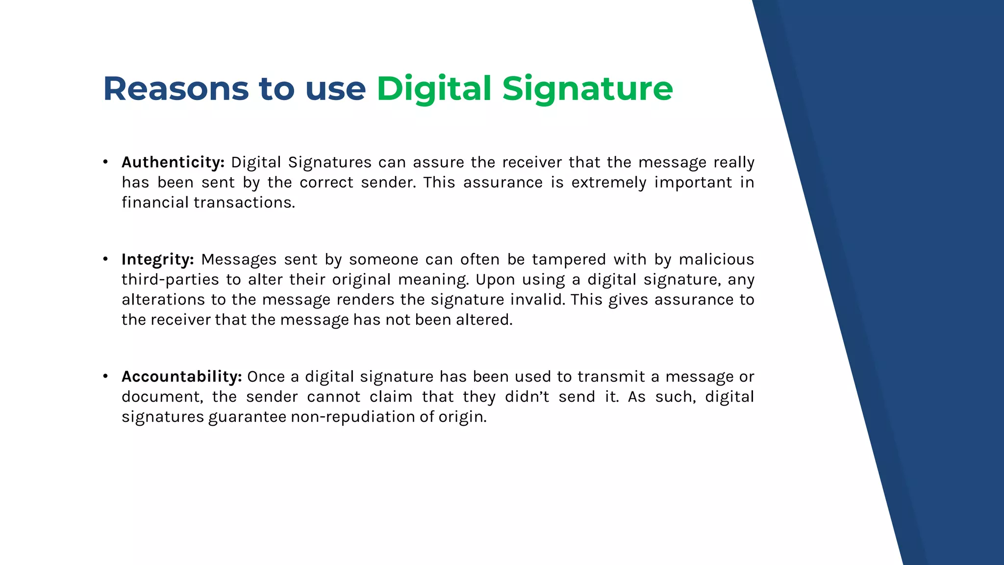 Reasons to use Digital Signature
• Authenticity: Digital Signatures can assure the receiver that the message really
has been sent by the correct sender. This assurance is extremely important in
financial transactions.
• Integrity: Messages sent by someone can often be tampered with by malicious
third-parties to alter their original meaning. Upon using a digital signature, any
alterations to the message renders the signature invalid. This gives assurance to
the receiver that the message has not been altered.
• Accountability: Once a digital signature has been used to transmit a message or
document, the sender cannot claim that they didn’t send it. As such, digital
signatures guarantee non-repudiation of origin.
 