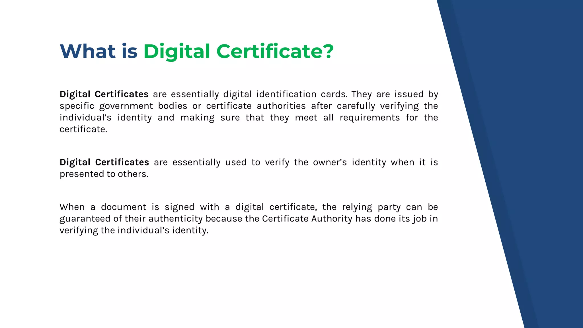 What is Digital Certificate?
Digital Certificates are essentially digital identification cards. They are issued by
specific government bodies or certificate authorities after carefully verifying the
individual’s identity and making sure that they meet all requirements for the
certificate.
Digital Certificates are essentially used to verify the owner’s identity when it is
presented to others.
When a document is signed with a digital certificate, the relying party can be
guaranteed of their authenticity because the Certificate Authority has done its job in
verifying the individual’s identity.
 