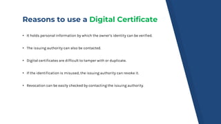 Reasons to use a Digital Certificate
• It holds personal information by which the owner’s identity can be verified.
• The ...