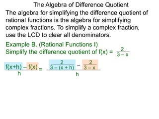 Example B. (Rational Functions I)
Simplify the difference quotient of f(x) =
The algebra for simplifying the difference quotient of
rational functions is the algebra for simplifying
complex fractions. To simplify a complex fraction,
use the LCD to clear all denominators.
3 – x
2
–3 – (x + h)
2
3 – x
2
h
The Algebra of Difference Quotient
f(x+h) – f(x)
h
=
 