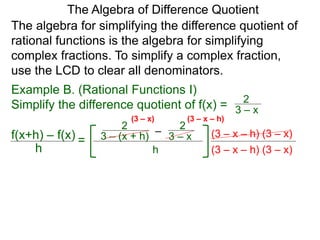 Example B. (Rational Functions I)
Simplify the difference quotient of f(x) =
The algebra for simplifying the difference quotient of
rational functions is the algebra for simplifying
complex fractions. To simplify a complex fraction,
use the LCD to clear all denominators.
3 – x
2
–3 – (x + h)
2
3 – x
2
h
(3 – x – h) (3 – x)
The Algebra of Difference Quotient
f(x+h) – f(x)
h
=
(3 – x – h) (3 – x)
(3 – x – h)(3 – x)
 