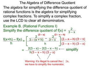 Example B. (Rational Functions I)
Simplify the difference quotient of f(x) =
The algebra for simplifying the difference quotient of
rational functions is the algebra for simplifying
complex fractions. To simplify a complex fraction,
use the LCD to clear all denominators.
3 – x
2
–3 – (x + h)
2
3 – x
2
h
(3 – x – h) (3 – x)
The Algebra of Difference Quotient
f(x+h) – f(x)
h
=
(3 – x – h) (3 – x)
(3 – x – h)(3 – x)
2(3 – x) – 2(3 – x – h)
h(3 – x – h) (3 – x)
=
Warning: It’s illegal to cancel the ( )’s,
we have to simplify the numerator,
simplify
 