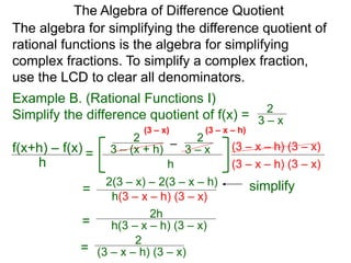The algebra for simplifying the difference quotient of
rational functions is the algebra for simplifying
complex fractions. To simplify a complex fraction,
use the LCD to clear all denominators.
–3 – (x + h)
2
3 – x
2
h
(3 – x – h) (3 – x)
The Algebra of Difference Quotient
f(x+h) – f(x)
h
=
(3 – x – h) (3 – x)
(3 – x – h)
2(3 – x) – 2(3 – x – h)
h(3 – x – h) (3 – x)
= simplify
2h
h(3 – x – h) (3 – x)=
2
(3 – x – h) (3 – x)=
Example B. (Rational Functions I)
Simplify the difference quotient of f(x) = 3 – x
2
(3 – x)
 
