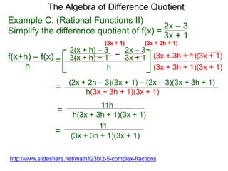 Example C. (Rational Functions II)
Simplify the difference quotient of f(x) =
(3x + 3h + 1)(3x + 1)
The Algebra of Difference Quotient
f(x+h) – f(x)
h
=
(3x + 3h + 1)(3x + 1)
h(3x + 3h + 1)(3x + 1)
=
11h
=
http://www.slideshare.net/math123b/2-5-complex-fractions
3x + 1
2x – 3
–
3(x + h) + 1 3x + 1
2x – 3
h
2(x + h) – 3
(3x + 3h + 1)(3x + 1)
(2x + 2h – 3)(3x + 1) – (2x – 3)(3x + 3h + 1)
h(3x + 3h + 1)(3x + 1)
11
=
(3x + 3h + 1)(3x + 1)
 