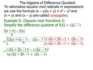 To rationalize square–root radicals in expressions
we use the formula (x – y)(x + y) = x2 – y2 and
(x + y) and (x – y) are called conjugates.
h
2(x + h) – 1 – 2x – 1
=
2x – 1
The Algebra of Difference Quotient
Example D. (Square–root Functions I)
Simplify the difference quotient of f(x) =
f(x + h) – f(x)
h
=
(2x + 2h –1 + 2x – 1)
(2x + 2h –1 + 2x – 1)
(2x + 2h –1)2 – (2x – 1)2
h(2x + 2h –1 + 2x – 1)
 