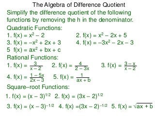 Simplify the difference quotient of the following
functions by removing the h in the denominator.
Quadratic Functions:
1. f(x) = x2 – 2 2. f(x) = x2 – 2x + 5
3. f(x) = –x2 + 2x + 3 4. f(x) = –3x2 – 2x – 3
5 f(x) = ax2 + bx + c
Rational Functions:
1. f(x) =
x – 2
3 2. f(x) =
2 – 3x
4 3. f(x) =
x – 2
3 – x
4. f(x) =
2x – 3
1 – 5x 5. f(x) =
ax + b
1
Square–root Functions:
1. f(x) = (x – 3)1/2 2. f(x) = (3x – 2)1/2
4. f(x) =(3x – 2)–1/2 5. f(x) = √ax + b
The Algebra of Difference Quotient
3. f(x) = (x – 3)–1/2
 