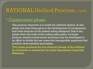 Construction phase The primary objective is to build the software system. In this phase, the main focus goes to the development of components and other features of the system being designed. This is the phase when the bulk of the coding takes place. In larger projects, several construction iterations may be developed in an effort to divide the use cases into manageable segments that produce demonstrable prototypes.  This phase produces the first external release of the software. Its conclusion is marked by the Initial Operational Capability Milestone .  