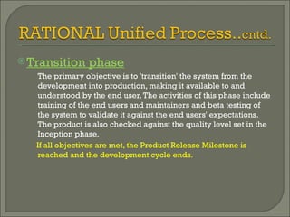 Transition phase The primary objective is to 'transition' the system from the development into production, making it available to and understood by the end user. The activities of this phase include training of the end users and maintainers and beta testing of the system to validate it against the end users' expectations. The product is also checked against the quality level set in the Inception phase. If all objectives are met, the Product Release Milestone is reached and the development cycle ends. 