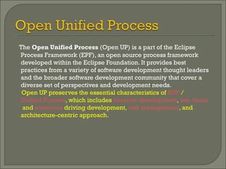 The  Open Unified Process  (Open UP) is a part of the Eclipse Process Framework (EPF), an open source process framework developed within the Eclipse Foundation. It provides best practices from a variety of software development thought leaders and the broader software development community that cover a diverse set of perspectives and development needs.  Open UP preserves the essential characteristics of  RUP  /  Unified Process , which includes  iterative development ,  use cases  and  scenarios  driving development,  risk management , and architecture-centric approach.  