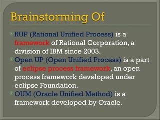 RUP (Rational Unified Process)  is a  framework  of Rational Corporation, a division of IBM since 2003. Open UP (Open Unified Process)  is a part of  eclipse process framework , an open process framework developed under eclipse Foundation. OUM (Oracle Unified Method)  is a framework developed by Oracle. 