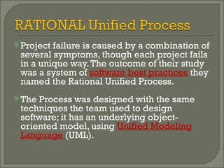 Project failure is caused by a combination of several symptoms, though each project fails in a unique way. The outcome of their study was a system of  software best practices  they named the Rational Unified Process.  The Process was designed with the same techniques the team used to design software; it has an underlying object-oriented model, using  Unified Modeling Language  (UML).  