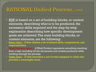 RUP  is based on a set of building blocks, or content elements, describing what is to be produced, the necessary skills required and the step-by-step explanation describing how specific development goals are achieved. The main building blocks, or content elements, are the following:  Roles (who)  –   A Role defines a set of related skills, competences, and responsibilities . Work Products (what)  –  A Work Product represents something resulting from a task, including all the documents and models produced while working through the process. Tasks (how)  – A Task describes a unit of work assigned to a Role that provides a meaningful result . 