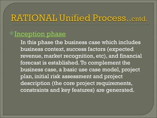 Inception phase In this phase the business case which includes business context, success factors (expected revenue, market recognition, etc), and financial forecast is established. To complement the business case, a basic use case model, project plan, initial risk assessment and project description (the core project requirements, constraints and key features) are generated.  